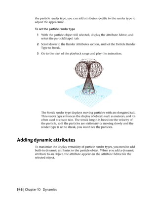 the particle render type, you can add attributes specific to the render type to
           adjust the appearance.

           To set the particle render type

            1 With the particle object still selected, display the Attribute Editor, and
              select the particleShape1 tab.

            2 Scroll down to the Render Attributes section, and set the Particle Render
              Type to Streak.

            3 Go to the start of the playback range and play the animation.




               The Streak render type displays moving particles with an elongated tail.
               This render type enhances the display of objects such as meteors, and it’s
               often used to create rain. The streak length is based on the velocity of
               the particle, so if the particles are stationary or moving slowly and the
               render type is set to streak, you won’t see the particles.



Adding dynamic attributes
           To maximize the display versatility of particle render types, you need to add
           built-in dynamic attributes to the particle object. When you add a dynamic
           attribute to an object, the attribute appears in the Attribute Editor for the
           selected object.




546 | Chapter 10 Dynamics
 