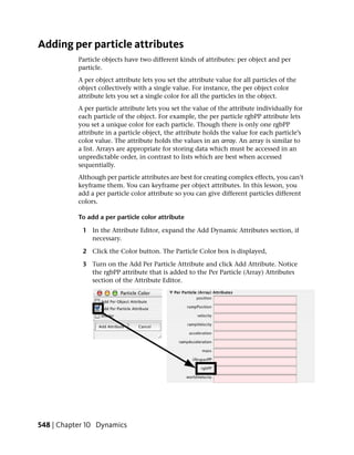 Adding per particle attributes
           Particle objects have two different kinds of attributes: per object and per
           particle.
           A per object attribute lets you set the attribute value for all particles of the
           object collectively with a single value. For instance, the per object color
           attribute lets you set a single color for all the particles in the object.
           A per particle attribute lets you set the value of the attribute individually for
           each particle of the object. For example, the per particle rgbPP attribute lets
           you set a unique color for each particle. Though there is only one rgbPP
           attribute in a particle object, the attribute holds the value for each particle’s
           color value. The attribute holds the values in an array. An array is similar to
           a list. Arrays are appropriate for storing data which must be accessed in an
           unpredictable order, in contrast to lists which are best when accessed
           sequentially.
           Although per particle attributes are best for creating complex effects, you can’t
           keyframe them. You can keyframe per object attributes. In this lesson, you
           add a per particle color attribute so you can give different particles different
           colors.

           To add a per particle color attribute

            1 In the Attribute Editor, expand the Add Dynamic Attributes section, if
              necessary.

            2 Click the Color button. The Particle Color box is displayed,

            3 Turn on the Add Per Particle Attribute and click Add Attribute. Notice
              the rgbPP attribute that is added to the Per Particle (Array) Attributes
              section of the Attribute Editor.




548 | Chapter 10 Dynamics
 