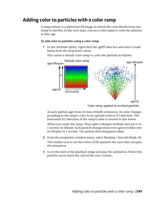 Adding color to particles with a color ramp
        A ramp texture is a patterned 2D image in which the color blends from one
        shade to another. In the next steps, you use a color ramp to color the particles
        as they age.

        To add color to particles using a color ramp

         1 In the Attribute Editor, right-click the rgbPP data box and select Create
           Ramp from the drop-down menu.
             This causes a default color ramp to color the particles as follows:




            As each particle ages from its time of birth (emission), its color changes
            according to the ramp’s color in an upward vertical (V) direction. The
            horizontal (U) direction of the ramp’s color is unused in this lesson.
            When you create the ramp, Maya adds a lifespan attribute and sets it to
            1 second, by default. Each particle changes from red to green to blue over
            its lifespan of 1 second. The particle then disappears (dies).

         2 From the perspective window menu, select Shading > Smooth Shade All.
            This enables you to see the colors of the particles the next time you play
            the animation.

         3 Go to the start of the playback range and play the animation. Notice the
           particles never reach the end of the cone volume.




                                Adding color to particles with a color ramp | 549
 