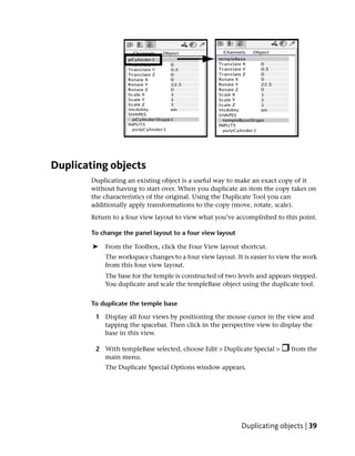 Duplicating objects
        Duplicating an existing object is a useful way to make an exact copy of it
        without having to start over. When you duplicate an item the copy takes on
        the characteristics of the original. Using the Duplicate Tool you can
        additionally apply transformations to the copy (move, rotate, scale).
        Return to a four view layout to view what you’ve accomplished to this point.

        To change the panel layout to a four view layout

        ➤   From the Toolbox, click the Four View layout shortcut.
            The workspace changes to a four view layout. It is easier to view the work
            from this four view layout.
            The base for the temple is constructed of two levels and appears stepped.
            You duplicate and scale the templeBase object using the duplicate tool.


        To duplicate the temple base

         1 Display all four views by positioning the mouse cursor in the view and
           tapping the spacebar. Then click in the perspective view to display the
           base in this view.

         2 With templeBase selected, choose Edit > Duplicate Special >       from the
           main menu.
            The Duplicate Special Options window appears.




                                                           Duplicating objects | 39
 