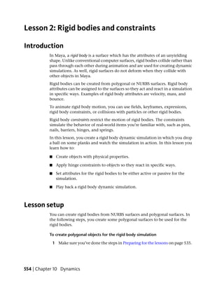 Lesson 2: Rigid bodies and constraints

Introduction
           In Maya, a rigid body is a surface which has the attributes of an unyielding
           shape. Unlike conventional computer surfaces, rigid bodies collide rather than
           pass through each other during animation and are used for creating dynamic
           simulations. As well, rigid surfaces do not deform when they collide with
           other objects in Maya.
           Rigid bodies can be created from polygonal or NURBS surfaces. Rigid body
           attributes can be assigned to the surfaces so they act and react in a simulation
           in specific ways. Examples of rigid body attributes are velocity, mass, and
           bounce.
           To animate rigid body motion, you can use fields, keyframes, expressions,
           rigid body constraints, or collisions with particles or other rigid bodies.
           Rigid body constraints restrict the motion of rigid bodies. The constraints
           simulate the behavior of real-world items you’re familiar with, such as pins,
           nails, barriers, hinges, and springs.
           In this lesson, you create a rigid body dynamic simulation in which you drop
           a ball on some planks and watch the simulation in action. In this lesson you
           learn how to:

           ■    Create objects with physical properties.

           ■    Apply hinge constraints to objects so they react in specific ways.

           ■    Set attributes for the rigid bodies to be either active or passive for the
                simulation.

           ■    Play back a rigid body dynamic simulation.



Lesson setup
           You can create rigid bodies from NURBS surfaces and polygonal surfaces. In
           the following steps, you create some polygonal surfaces to be used for the
           rigid bodies.

           To create polygonal objects for the rigid body simulation

               1 Make sure you’ve done the steps in Preparing for the lessons on page 535.




554 | Chapter 10 Dynamics
 