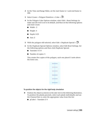 2 In the Time and Range Slider, set the start frame to 1 and end frame to
   200.

 3 Select Create > Polygon Primitives > Cube >         .

 4 In the Polygon Cube Options window, select Edit > Reset Settings (to
   make sure the tool is set to its default, and then set the following options
   and click Create:
    ■   Width : 2

    ■   Height: 4

    ■   Depth: 0.25

    ■   Axis: Z


 5 With the polygon still selected, select Edit > Duplicate Special >       .

 6 In the Duplicate Special Options window, select Edit Reset Settings. Set
   the following options and then click Duplicate Special:
    ■   Translate: 0 3 0

    ■   Number of copies: 5

    This creates five copies of the polygon, each one placed 3 units above
    the lower one.




To position the objects for the rigid body simulation

➤   Position the objects as shown in the side view in the following illustration.
    To position the planks precisely, select each plank individually and use
    the Channel Box to enter the appropriate value from this list:
    ■   pCube1 - Translate Z: 0




                                                           Lesson setup | 555
 