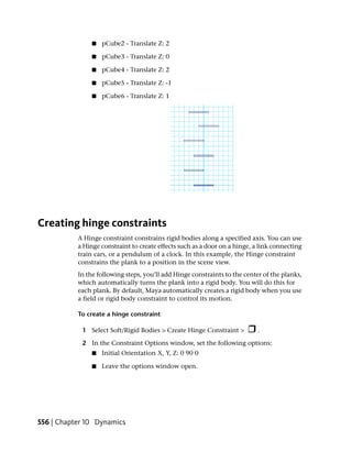 ■   pCube2 - Translate Z: 2

                ■   pCube3 - Translate Z: 0

                ■   pCube4 - Translate Z: 2

                ■   pCube5 - Translate Z: -1

                ■   pCube6 - Translate Z: 1




Creating hinge constraints
           A Hinge constraint constrains rigid bodies along a specified axis. You can use
           a Hinge constraint to create effects such as a door on a hinge, a link connecting
           train cars, or a pendulum of a clock. In this example, the Hinge constraint
           constrains the plank to a position in the scene view.
           In the following steps, you’ll add Hinge constraints to the center of the planks,
           which automatically turns the plank into a rigid body. You will do this for
           each plank. By default, Maya automatically creates a rigid body when you use
           a field or rigid body constraint to control its motion.

           To create a hinge constraint

            1 Select Soft/Rigid Bodies > Create Hinge Constraint >          .

            2 In the Constraint Options window, set the following options:
                ■   Initial Orientation X, Y, Z: 0 90 0

                ■   Leave the options window open.




556 | Chapter 10 Dynamics
 