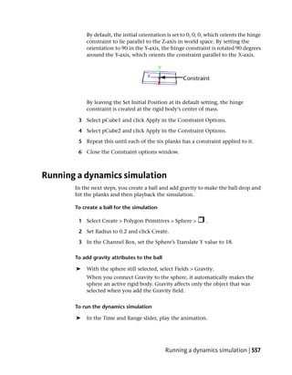 By default, the initial orientation is set to 0, 0, 0, which orients the hinge
           constraint to lie parallel to the Z-axis in world space. By setting the
           orientation to 90 in the Y-axis, the hinge constraint is rotated 90 degrees
           around the Y-axis, which orients the constraint parallel to the X-axis.




           By leaving the Set Initial Position at its default setting, the hinge
           constraint is created at the rigid body’s center of mass.

        3 Select pCube1 and click Apply in the Constraint Options.

        4 Select pCube2 and click Apply in the Constraint Options.

        5 Repeat this until each of the six planks has a constraint applied to it.

        6 Close the Constraint options window.



Running a dynamics simulation
       In the next steps, you create a ball and add gravity to make the ball drop and
       hit the planks and then playback the simulation.

       To create a ball for the simulation

        1 Select Create > Polygon Primitives > Sphere >         .

        2 Set Radius to 0.2 and click Create.

        3 In the Channel Box, set the Sphere’s Translate Y value to 18.

       To add gravity attributes to the ball

       ➤   With the sphere still selected, select Fields > Gravity.
           When you connect Gravity to the sphere, it automatically makes the
           sphere an active rigid body. Gravity affects only the object that was
           selected when you add the Gravity field.


       To run the dynamics simulation

       ➤   In the Time and Range slider, play the animation.




                                               Running a dynamics simulation | 557
 