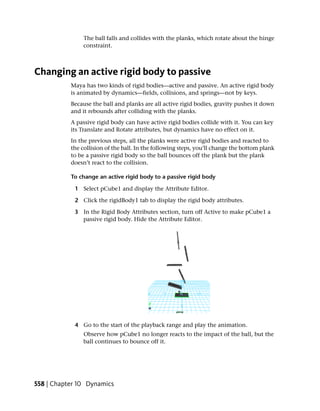 The ball falls and collides with the planks, which rotate about the hinge
                constraint.



Changing an active rigid body to passive
           Maya has two kinds of rigid bodies—active and passive. An active rigid body
           is animated by dynamics—fields, collisions, and springs—not by keys.
           Because the ball and planks are all active rigid bodies, gravity pushes it down
           and it rebounds after colliding with the planks.
           A passive rigid body can have active rigid bodies collide with it. You can key
           its Translate and Rotate attributes, but dynamics have no effect on it.
           In the previous steps, all the planks were active rigid bodies and reacted to
           the collision of the ball. In the following steps, you’ll change the bottom plank
           to be a passive rigid body so the ball bounces off the plank but the plank
           doesn’t react to the collision.

           To change an active rigid body to a passive rigid body

            1 Select pCube1 and display the Attribute Editor.

            2 Click the rigidBody1 tab to display the rigid body attributes.

            3 In the Rigid Body Attributes section, turn off Active to make pCube1 a
              passive rigid body. Hide the Attribute Editor.




            4 Go to the start of the playback range and play the animation.
                Observe how pCube1 no longer reacts to the impact of the ball, but the
                ball continues to bounce off it.




558 | Chapter 10 Dynamics
 