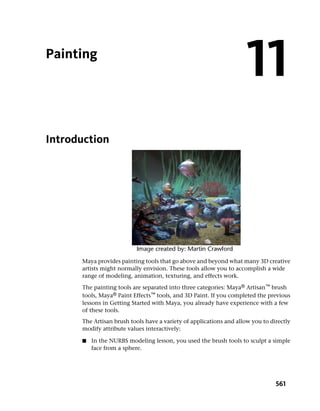 Painting
                                                                     11
Introduction




      Maya provides painting tools that go above and beyond what many 3D creative
      artists might normally envision. These tools allow you to accomplish a wide
      range of modeling, animation, texturing, and effects work.

      The painting tools are separated into three categories: Maya® Artisan™ brush
      tools, Maya® Paint Effects™ tools, and 3D Paint. If you completed the previous
      lessons in Getting Started with Maya, you already have experience with a few
      of these tools.
      The Artisan brush tools have a variety of applications and allow you to directly
      modify attribute values interactively:

      ■   In the NURBS modeling lesson, you used the brush tools to sculpt a simple
          face from a sphere.




                                                                                561
 