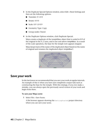 3 In the Duplicate Special Options window, select Edit > Reset Settings and
              then set the following options:
               ■   Translate: 0 1.0 0

               ■   Rotate: 0 0 0

               ■   Scale: 0.9 1.0 0.9

               ■   Geometry Type: Copy

               ■   Group under: Parent

            4 In the Duplicate Options window, click Duplicate Special.
               Maya creates a duplicate of the templeBase object that is scaled to 0.9 of
               the original in the X, Z axes, and is one unit above templeBase. As a result
               of the scale operation, the base for the temple now appears stepped.
               Maya keeps track of the name of the duplicated object based on the name
               of original and renames the duplicated object templeBase1.




Save your work
           In the last lesson we recommended that you save your work at regular intervals.
           An example of this is when you have just completed a major task such as
           constructing the base for the temple. With this strategy, if you ever make a
           mistake, you can always open the previously saved version of your work and
           begin from there.

           To save your Maya scene

            1 Select File > Save Scene.
               A file browser appears showing the GettingStarted project directory
               where you can save your scene.




40 | Chapter 2 Maya Basics
 