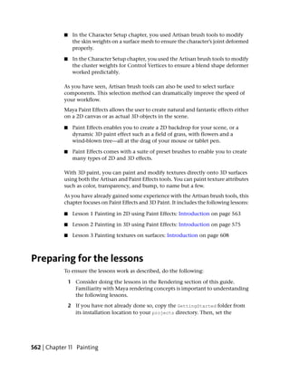 ■    In the Character Setup chapter, you used Artisan brush tools to modify
                 the skin weights on a surface mesh to ensure the character’s joint deformed
                 properly.

            ■    In the Character Setup chapter, you used the Artisan brush tools to modify
                 the cluster weights for Control Vertices to ensure a blend shape deformer
                 worked predictably.

            As you have seen, Artisan brush tools can also be used to select surface
            components. This selection method can dramatically improve the speed of
            your workflow.
            Maya Paint Effects allows the user to create natural and fantastic effects either
            on a 2D canvas or as actual 3D objects in the scene.

            ■    Paint Effects enables you to create a 2D backdrop for your scene, or a
                 dynamic 3D paint effect such as a field of grass, with flowers and a
                 wind-blown tree—all at the drag of your mouse or tablet pen.

            ■    Paint Effects comes with a suite of preset brushes to enable you to create
                 many types of 2D and 3D effects.

            With 3D paint, you can paint and modify textures directly onto 3D surfaces
            using both the Artisan and Paint Effects tools. You can paint texture attributes
            such as color, transparency, and bump, to name but a few.
            As you have already gained some experience with the Artisan brush tools, this
            chapter focuses on Paint Effects and 3D Paint. It includes the following lessons:

            ■    Lesson 1 Painting in 2D using Paint Effects: Introduction on page 563

            ■    Lesson 2 Painting in 3D using Paint Effects: Introduction on page 575

            ■    Lesson 3 Painting textures on surfaces: Introduction on page 608



Preparing for the lessons
            To ensure the lessons work as described, do the following:

                1 Consider doing the lessons in the Rendering section of this guide.
                  Familiarity with Maya rendering concepts is important to understanding
                  the following lessons.

                2 If you have not already done so, copy the GettingStarted folder from
                  its installation location to your projects directory. Then, set the




562 | Chapter 11 Painting
 