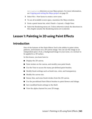 GettingStarted directory as your Maya project. For more information,
              see Copying and setting the Maya project on page 25.

           3 Select File > New Scene to create a new scene.

           4 To use all available screen space, maximize the Maya window.

           5 From a panel menu bar, select Panels > Layouts > Single Pane.

           6 Select the Rendering menu set. Unless otherwise noted, the directions in
             this chapter assume the Rendering menu set is selected.



Lesson 1: Painting in 2D using Paint Effects

Introduction
       One of the features of the Paint Effects Tool is the ability to paint colors,
       patterns, and textures on a 2D canvas image. You can use the image as an
       independent piece of art, a background image in your scene, or a texture to
       be applied to a 3D surface.
       In this lesson, you learn how to:

       ■    Display the 2D canvas.

       ■    Paint strokes on the canvas, and modify your paint brush.

       ■    Use the Visor to access the many pre-defined paint brushes.

       ■    Modify brush settings such as brush size, color, and transparency.

       ■    Modify the canvas size.

       ■    Smear, blur, and erase brush strokes from the 2D canvas.

       ■    Use the pre-defined Paint Effects brushes to paint flowers and foliage.

       ■    Save modified brush settings to the Shelf.

       ■    View the alpha channel for your 2D image.




                                 Lesson 1: Painting in 2D using Paint Effects | 563
 