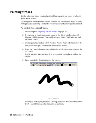 Painting strokes
            In the following steps, you display the 2D canvas and use preset brushes to
            paint a few strokes.
            Although not covered in this lesson, you can use a tablet and stylus to paint
            with pressure sensitivity. The harder you press down, the more paint is applied.

            To paint strokes on the 2D canvas

             1 Do the steps in Preparing for the lessons on page 562.

             2 If you want to create maximum space in the Maya window, turn off
               Display > UI Elements > Channel Box/Layer Editor, Tool Settings, and
               Attribute Editor.

             3 On the panel menu bar, select Panels > Panel > Paint Effects (hotkey 8).
                 The panel displays a Paint Effects toolbar and menus.

             4 From the Paint Effects menus, select Paint > Paint Canvas to display the
               2D canvas.
                You’re ready to start painting. It is not possible to display a grid on the
                canvas.

             5 Paint a stroke by dragging across the canvas.




                When you first display the Paint Effects panel, your strokes use the default
                brush—a solid black stroke similar to an airbrush.




564 | Chapter 11 Painting
 
