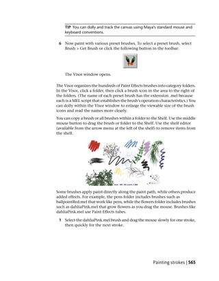 TIP You can dolly and track the canvas using Maya’s standard mouse and
     keyboard conventions.

 6 Now paint with various preset brushes. To select a preset brush, select
   Brush > Get Brush or click the following button in the toolbar:




     The Visor window opens.

The Visor organizes the hundreds of Paint Effects brushes into category folders.
In the Visor, click a folder, then click a brush icon in the area to the right of
the folders. (The name of each preset brush has the extension .mel because
each is a MEL script that establishes the brush’s operation characteristics.) You
can dolly within the Visor window to enlarge the viewable size of the brush
icons and read the names more clearly.
You can copy a brush or all brushes within a folder to the Shelf. Use the middle
mouse button to drag the brush or folder to the Shelf. Use the shelf editor
(available from the arrow menu at the left of the shelf) to remove items from
the shelf.




Some brushes apply paint directly along the paint path, while others produce
added effects. For example, the pens folder includes brushes such as
ballpointRed.mel that work like pens, while the flowers folder includes brushes
such as dahliaPink.mel that grow flowers as you drag the mouse. Brushes like
dahliaPink.mel use Paint Effects tubes.

 1 Select the dahliaPink.mel brush and drag the mouse slowly for one stroke,
   then quickly for the next stroke.




                                                        Painting strokes | 565
 