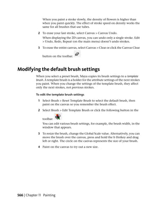 When you paint a stroke slowly, the density of flowers is higher than
                 when you paint quickly. The effect of stroke speed on density works the
                 same for all brushes that use tubes.

             2 To erase your last stroke, select Canvas > Canvas Undo.
                 When displaying the 2D canvas, you can undo only a single stroke. Edit
                 > Undo, Redo, Repeat (on the main menu) doesn’t undo strokes.

             3 To erase the entire canvas, select Canvas > Clear or click the Canvas Clear

                 button on the toolbar:



Modifying the default brush settings
            When you select a preset brush, Maya copies its brush settings to a template
            brush. A template brush is a holder for the attribute settings of the next strokes
            you paint. When you change the settings of the template brush, they affect
            only the next strokes, not previous strokes.

            To edit the template brush settings

             1 Select Brush > Reset Template Brush to select the default brush, then
               paint on the canvas so you remember the brush effect.

             2 Select Brush > Edit Template Brush or click the following button in the

                 toolbar:
                 You can edit various brush settings, for example, the brush width, in the
                 window that appears.

             3 To resize the brush, change the Global Scale value. Alternatively, you can
               move the brush over the canvas, press and hold the b Hotkey and drag
               left or right. The circle on the canvas represents the size of your brush.

             4 Paint on the canvas to try out a new size.




566 | Chapter 11 Painting
 