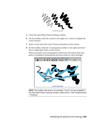 5 Close the Paint Effects Brush Settings window.

6 On the toolbar, click the swatch to the right of C (color) to display the
  Color Chooser.

7 Select a color from the Color Chooser and paint on the canvas.

8 On the toolbar, slide the T (transparency) slider to the right until the T
  box is a light gray. Paint on the canvas.
   When you paint over existing paint strokes you will notice that your
   paint is transparent allowing the previous strokes to show through.




   NOTE The Toolbar color boxes, for example, C and T, are also available in
   the Paint Effects Brush Settings window. (Select Brush > Edit Template Brush
   > Shading.)




                              Modifying the default brush settings | 567
 