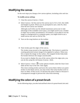 Modifying the canvas
            In the next steps you change a few canvas options, including color and size.

            To modify canvas settings

             1 Clear the canvas (Canvas > Clear).

             2 Select Canvas > Set Size and set the canvas size to 512 x 512—the width
               and height in pixels. When you are prompted to save, click No, then
               close the Set Canvas size window.
                 Although you’ll often use the default maximum canvas size to take
                 advantage of the available screen space, you might need to use a smaller
                 or larger size in many circumstances. For instance, if you plan to use the
                 image as a background in a computer game, you might need to use a
                 small canvas size such as 256 by 256.

             3 Turn on the wrap buttons on the toolbar:




             4 Paint strokes past the edges of the canvas.
                 The strokes wrap around to the opposing side. This feature is useful for
                 creating patterned texture images to be applied to surfaces. When you
                 tile or repeat the image on the surface, the wrapped strokes help make
                 the borders between the images unnoticeable.
                 If you want to display the area of the canvas where the edges join, you
                 can do this using the roll feature (Canvas > Roll).

             5 Select Canvas > Clear >      . In the options window, slide the Clear Color
               slider all the way to the left. Click Apply.
                 This clears existing strokes and turns the canvas black. Before you paint
                 strokes on the black canvas, you may notice that some brushes seem to
                 have no effect. If this occurs, it’s because the paint is black or because it
                 is transparent enough to prevent the color from showing.



Modifying the colors of a preset brush
            In the following steps, you alter leaf and bud colors of a preset brush; fern.mel.




568 | Chapter 11 Painting
 