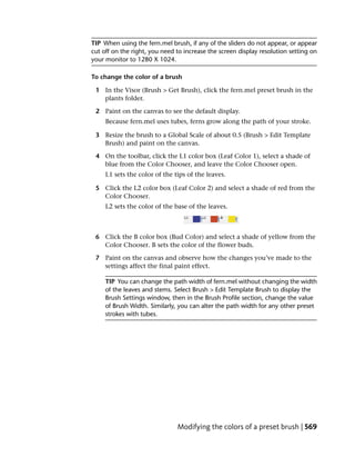 TIP When using the fern.mel brush, if any of the sliders do not appear, or appear
cut off on the right, you need to increase the screen display resolution setting on
your monitor to 1280 X 1024.

To change the color of a brush

 1 In the Visor (Brush > Get Brush), click the fern.mel preset brush in the
   plants folder.

 2 Paint on the canvas to see the default display.
     Because fern.mel uses tubes, ferns grow along the path of your stroke.

 3 Resize the brush to a Global Scale of about 0.5 (Brush > Edit Template
   Brush) and paint on the canvas.

 4 On the toolbar, click the L1 color box (Leaf Color 1), select a shade of
   blue from the Color Chooser, and leave the Color Chooser open.
     L1 sets the color of the tips of the leaves.

 5 Click the L2 color box (Leaf Color 2) and select a shade of red from the
   Color Chooser.
     L2 sets the color of the base of the leaves.



 6 Click the B color box (Bud Color) and select a shade of yellow from the
   Color Chooser. B sets the color of the flower buds.

 7 Paint on the canvas and observe how the changes you’ve made to the
   settings affect the final paint effect.

     TIP You can change the path width of fern.mel without changing the width
     of the leaves and stems. Select Brush > Edit Template Brush to display the
     Brush Settings window, then in the Brush Profile section, change the value
     of Brush Width. Similarly, you can alter the path width for any other preset
     strokes with tubes.




                               Modifying the colors of a preset brush | 569
 