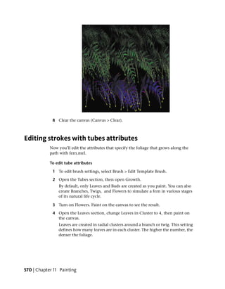 8 Clear the canvas (Canvas > Clear).



Editing strokes with tubes attributes
            Now you’ll edit the attributes that specify the foliage that grows along the
            path with fern.mel.

            To edit tube attributes

             1 To edit brush settings, select Brush > Edit Template Brush.

             2 Open the Tubes section, then open Growth.
                By default, only Leaves and Buds are created as you paint. You can also
                create Branches, Twigs, and Flowers to simulate a fern in various stages
                of its natural life cycle.

             3 Turn on Flowers. Paint on the canvas to see the result.

             4 Open the Leaves section, change Leaves in Cluster to 4, then paint on
               the canvas.
                Leaves are created in radial clusters around a branch or twig. This setting
                defines how many leaves are in each cluster. The higher the number, the
                denser the foliage.




570 | Chapter 11 Painting
 