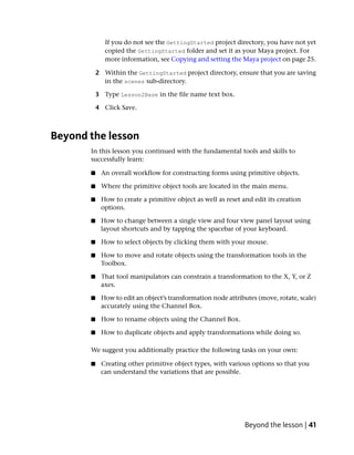 If you do not see the GettingStarted project directory, you have not yet
              copied the GettingStarted folder and set it as your Maya project. For
              more information, see Copying and setting the Maya project on page 25.

           2 Within the GettingStarted project directory, ensure that you are saving
             in the scenes sub-directory.

           3 Type Lesson2Base in the file name text box.

           4 Click Save.



Beyond the lesson
       In this lesson you continued with the fundamental tools and skills to
       successfully learn:

       ■    An overall workflow for constructing forms using primitive objects.

       ■    Where the primitive object tools are located in the main menu.

       ■    How to create a primitive object as well as reset and edit its creation
            options.

       ■    How to change between a single view and four view panel layout using
            layout shortcuts and by tapping the spacebar of your keyboard.

       ■    How to select objects by clicking them with your mouse.

       ■    How to move and rotate objects using the transformation tools in the
            Toolbox.

       ■    That tool manipulators can constrain a transformation to the X, Y, or Z
            axes.

       ■    How to edit an object’s transformation node attributes (move, rotate, scale)
            accurately using the Channel Box.

       ■    How to rename objects using the Channel Box.

       ■    How to duplicate objects and apply transformations while doing so.

       We suggest you additionally practice the following tasks on your own:

       ■    Creating other primitive object types, with various options so that you
            can understand the variations that are possible.




                                                               Beyond the lesson | 41
 
