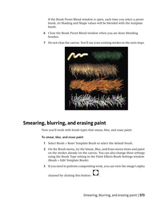If the Brush Preset Blend window is open, each time you select a preset
            brush, its Shading and Shape values will be blended with the template
            brush.

         6 Close the Brush Preset Blend window when you are done blending
           brushes.

         7 Do not clear the canvas. You’ll use your existing strokes in the next steps.




Smearing, blurring, and erasing paint
        Now you’ll work with brush types that smear, blur, and erase paint.

        To smear, blur, and erase paint

         1 Select Brush > Reset Template Brush to select the default brush.

         2 On the Brush menu, try the Smear, Blur, and Erase menu items and paint
           on the strokes already on the canvas. You can also change these settings
           using the Brush Type setting in the Paint Effects Brush Settings window
           (Brush > Edit Template Brush).

         3 If you need to perform compositing work, you can view the image’s alpha


            channel by clicking this button:          .




                                          Smearing, blurring, and erasing paint | 573
 