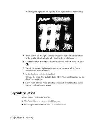 White regions represent full opacity. Black represents full transparency.




                4 If you turned on the alpha channel (Display > Alpha Channel), return
                  to the display of full color by selecting Display > All Channels.

                5 Clear the canvas and restore the canvas color to white (Canvas > Clear >
                      ).

                6 To quit the canvas display and return to a scene view, select Panels >
                  Perspective > persp (Hotkey 8).

                7 In the Toolbox, click the Select Tool.
                   Clicking the Select Tool quits the Paint Effects Tool, and the mouse cursor
                   displays as an arrow.

                8 Select Paint Effects > Preset Blending to turn off Preset Blending before
                  you proceed to the next lesson.



Beyond the lesson
            In this lesson, you learned how to:

            ■    Use Paint Effects to paint on the 2D canvas.

            ■    Use the preset Paint Effects brushes from the Visor.




574 | Chapter 11 Painting
 