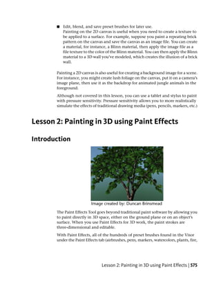 ■   Edit, blend, and save preset brushes for later use.
           Painting on the 2D canvas is useful when you need to create a texture to
           be applied to a surface. For example, suppose you paint a repeating brick
           pattern on the canvas and save the canvas as an image file. You can create
           a material, for instance, a Blinn material, then apply the image file as a
           file texture to the color of the Blinn material. You can then apply the Blinn
           material to a 3D wall you’ve modeled, which creates the illusion of a brick
           wall.

       Painting a 2D canvas is also useful for creating a background image for a scene.
       For instance, you might create lush foliage on the canvas, put it on a camera’s
       image plane, then use it as the backdrop for animated jungle animals in the
       foreground.
       Although not covered in this lesson, you can use a tablet and stylus to paint
       with pressure sensitivity. Pressure sensitivity allows you to more realistically
       simulate the effects of traditional drawing media (pens, pencils, markers, etc.)



Lesson 2: Painting in 3D using Paint Effects

Introduction




       The Paint Effects Tool goes beyond traditional paint software by allowing you
       to paint directly in 3D space, either on the ground plane or on an object’s
       surface. When you use Paint Effects for 3D work, the paint strokes are
       three-dimensional and editable.
       With Paint Effects, all of the hundreds of preset brushes found in the Visor
       under the Paint Effects tab (airbrushes, pens, markers, watercolors, plants, fire,




                                 Lesson 2: Painting in 3D using Paint Effects | 575
 
