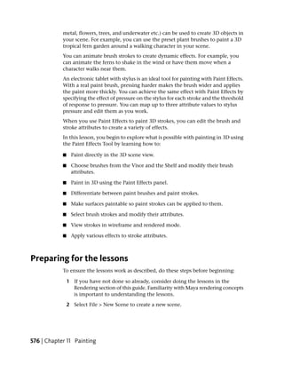 metal, flowers, trees, and underwater etc.) can be used to create 3D objects in
            your scene. For example, you can use the preset plant brushes to paint a 3D
            tropical fern garden around a walking character in your scene.
            You can animate brush strokes to create dynamic effects. For example, you
            can animate the ferns to shake in the wind or have them move when a
            character walks near them.
            An electronic tablet with stylus is an ideal tool for painting with Paint Effects.
            With a real paint brush, pressing harder makes the brush wider and applies
            the paint more thickly. You can achieve the same effect with Paint Effects by
            specifying the effect of pressure on the stylus for each stroke and the threshold
            of response to pressure. You can map up to three attribute values to stylus
            pressure and edit them as you work.
            When you use Paint Effects to paint 3D strokes, you can edit the brush and
            stroke attributes to create a variety of effects.
            In this lesson, you begin to explore what is possible with painting in 3D using
            the Paint Effects Tool by learning how to:

            ■    Paint directly in the 3D scene view.

            ■    Choose brushes from the Visor and the Shelf and modify their brush
                 attributes.

            ■    Paint in 3D using the Paint Effects panel.

            ■    Differentiate between paint brushes and paint strokes.

            ■    Make surfaces paintable so paint strokes can be applied to them.

            ■    Select brush strokes and modify their attributes.

            ■    View strokes in wireframe and rendered mode.

            ■    Apply various effects to stroke attributes.



Preparing for the lessons
            To ensure the lessons work as described, do these steps before beginning:

                1 If you have not done so already, consider doing the lessons in the
                  Rendering section of this guide. Familiarity with Maya rendering concepts
                  is important to understanding the lessons.

                2 Select File > New Scene to create a new scene.




576 | Chapter 11 Painting
 