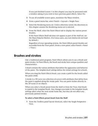 If you just finished Lesson 1 in this chapter you may be presented with
            a window asking if you wish to Save previous paint effects. Select No.

        3 To use all available screen space, maximize the Maya window.

        4 From a panel menu bar, select Panels > Layouts > Single Pane.

        5 Select the Rendering menu set. Unless otherwise noted, the directions in
          this chapter assume the Rendering menu set is selected.

        6 From the Shelf, select the Paint Effects tab to display the various preset
          brushes.
            If the Paint Effects Shelf tab does not appear as part of the shelf set, see
            the Maya Help for Shelves. (For Linux users, any new shelves do not load
            by default.)
            Regardless of your operating system, the Paint Effects preset brushes are
            accessible from the Visor panel. (From a view panel, select Panels > Panel
            > Visor.)



Brushes and strokes
       Like a traditional paint program, Paint Effects allows you to use a brush and
       paint strokes. In Paint Effects, the brush and stroke have unique qualities and
       characteristics.
       A brush contains the various attributes that define the appearance and behavior
       of the paint. The template brush settings define the initial settings for a brush.
       When you drag the Paint Effects brush, you create a path for the brush called
       the paint stroke.
       A stroke is a 3D curve (or collection of curves) with attributes that define how
       the paint is applied along the stroke path. You can paint strokes directly in
       the 3D scene or on objects.
       When you select a brush preset from the shelf or from the Visor, that brush
       is copied to the template brush. Any changes you make to the template brush
       settings affect what the next stroke looks like, but they do not affect any
       previously painted strokes.

       To select a Paint Effects preset brush from the Shelf

        1 From the Toolbox panel layout shortcuts, select the Single Perspective
          View.




                                                           Brushes and strokes | 577
 