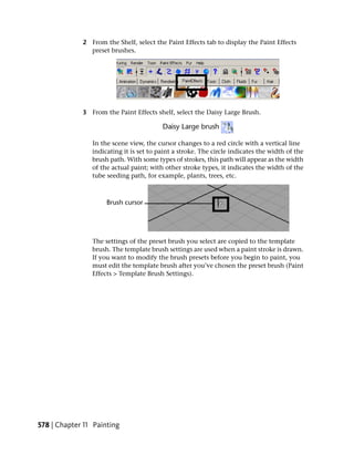 2 From the Shelf, select the Paint Effects tab to display the Paint Effects
               preset brushes.




             3 From the Paint Effects shelf, select the Daisy Large Brush.



                In the scene view, the cursor changes to a red circle with a vertical line
                indicating it is set to paint a stroke. The circle indicates the width of the
                brush path. With some types of strokes, this path will appear as the width
                of the actual paint; with other stroke types, it indicates the width of the
                tube seeding path, for example, plants, trees, etc.




                The settings of the preset brush you select are copied to the template
                brush. The template brush settings are used when a paint stroke is drawn.
                If you want to modify the brush presets before you begin to paint, you
                must edit the template brush after you’ve chosen the preset brush (Paint
                Effects > Template Brush Settings).




578 | Chapter 11 Painting
 