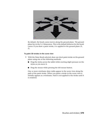 By default, the brush cursor moves along the ground plane. The ground
    plane lies in the X, Z dimension. This is the default behavior for the brush
    cursor. If you draw a paint stroke, it is applied to the ground plane (X,
    Z).


To paint 3D strokes in the scene view

 1 With the Daisy Brush selected, draw one short paint stroke on the ground
   plane using one of the following methods:
    ■   Drag the stylus across the tablet while exerting slight pressure on the
        stylus as you move it.

    ■   Drag the mouse while pressing the left mouse button.

    One or more wireframe daisy stalks appear in the scene view along the
    path of the paint stroke. When you paint a stroke in the scene view it
    initially appears as a wireframe. Paint is not applied to the stroke until it
    is rendered.




                                                   Brushes and strokes | 579
 