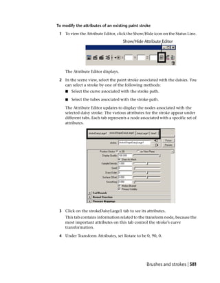To modify the attributes of an existing paint stroke

 1 To view the Attribute Editor, click the Show/Hide icon on the Status Line.




    The Attribute Editor displays.

 2 In the scene view, select the paint stroke associated with the daisies. You
   can select a stroke by one of the following methods:
    ■   Select the curve associated with the stroke path.

    ■   Select the tubes associated with the stroke path.

    The Attribute Editor updates to display the nodes associated with the
    selected daisy stroke. The various attributes for the stroke appear under
    different tabs. Each tab represents a node associated with a specific set of
    attributes.




 3 Click on the strokeDaisyLarge1 tab to see its attributes.
    This tab contains information related to the transform node, because the
    most important attributes on this tab control the stroke’s curve
    transformation.

 4 Under Transform Attributes, set Rotate to be 0, 90, 0.




                                                   Brushes and strokes | 581
 