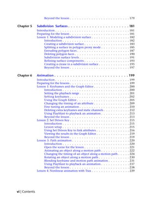 Beyond the lesson . . . . . . . . . . . . . . . . . . . . . . . . . 179

Chapter 5       Subdivision Surfaces . . . . . . . . . . . . . . . . . . . . . . . 181
                Introduction . . . . . . . . . . . . . . . . . . . .   .   .   .   .   .   .   .   .   .   .   . 181
                Preparing for the lesson . . . . . . . . . . . . . .   .   .   .   .   .   .   .   .   .   .   . 181
                Lesson 1: Modeling a subdivision surface . . . . .     .   .   .   .   .   .   .   .   .   .   . 182
                     Introduction . . . . . . . . . . . . . . . . .    .   .   .   .   .   .   .   .   .   .   . 182
                     Creating a subdivision surface . . . . . . . .    .   .   .   .   .   .   .   .   .   .   . 183
                     Splitting a surface in polygon proxy mode .       .   .   .   .   .   .   .   .   .   .   . 185
                     Extruding polygon faces . . . . . . . . . . .     .   .   .   .   .   .   .   .   .   .   . 187
                     Deleting polygon faces . . . . . . . . . . . .    .   .   .   .   .   .   .   .   .   .   . 190
                     Subdivision surface levels . . . . . . . . . .    .   .   .   .   .   .   .   .   .   .   . 191
                     Refining surface components . . . . . . . .       .   .   .   .   .   .   .   .   .   .   . 193
                     Creating a crease in a subdivision surface . .    .   .   .   .   .   .   .   .   .   .   . 195
                     Beyond the lesson . . . . . . . . . . . . . .     .   .   .   .   .   .   .   .   .   .   . 197

Chapter 6       Animation . . . . . . . . . . . . . . . . . . . . . . . . . . . . 199
                Introduction . . . . . . . . . . . . . . . . . . . . . . . . . . .                 .   .   .   . 199
                Preparing for the lessons . . . . . . . . . . . . . . . . . . . . .                .   .   .   . 199
                Lesson 1: Keyframes and the Graph Editor . . . . . . . . . . .                     .   .   .   . 200
                     Introduction . . . . . . . . . . . . . . . . . . . . . . . .                  .   .   .   . 200
                     Setting the playback range . . . . . . . . . . . . . . . . .                  .   .   .   . 201
                     Setting keyframes . . . . . . . . . . . . . . . . . . . . .                   .   .   .   . 202
                     Using the Graph Editor . . . . . . . . . . . . . . . . . .                    .   .   .   . 205
                     Changing the timing of an attribute . . . . . . . . . . .                     .   .   .   . 209
                     Fine tuning an animation . . . . . . . . . . . . . . . . .                    .   .   .   . 210
                     Deleting extra keyframes and static channels . . . . . . .                    .   .   .   . 212
                     Using Playblast to playback an animation . . . . . . . .                      .   .   .   . 213
                     Beyond the lesson . . . . . . . . . . . . . . . . . . . . .                   .   .   .   . 213
                Lesson 2: Set Driven Key . . . . . . . . . . . . . . . . . . . . .                 .   .   .   . 215
                     Introduction . . . . . . . . . . . . . . . . . . . . . . . .                  .   .   .   . 215
                     Lesson setup . . . . . . . . . . . . . . . . . . . . . . . .                  .   .   .   . 215
                     Using Set Driven Key to link attributes . . . . . . . . . .                   .   .   .   . 216
                     Viewing the results in the Graph Editor . . . . . . . . . .                   .   .   .   . 219
                     Beyond the lesson . . . . . . . . . . . . . . . . . . . . .                   .   .   .   . 219
                Lesson 3: Path animation . . . . . . . . . . . . . . . . . . . .                   .   .   .   . 220
                     Introduction . . . . . . . . . . . . . . . . . . . . . . . .                  .   .   .   . 220
                     Open the scene for the lesson . . . . . . . . . . . . . . .                   .   .   .   . 221
                     Animating an object along a motion path . . . . . . . .                       .   .   .   . 222
                     Changing the timing of an object along a motion path .                        .   .   .   . 224
                     Rotating an object along a motion path . . . . . . . . .                      .   .   .   . 230
                     Blending keyframe and motion path animation . . . . .                         .   .   .   . 231
                     Using Playblast to playback an animation . . . . . . . .                      .   .   .   . 237
                     Beyond the lesson . . . . . . . . . . . . . . . . . . . . .                   .   .   .   . 238
                Lesson 4: Nonlinear animation with Trax . . . . . . . . . . . .                    .   .   .   . 239




vi | Contents
 