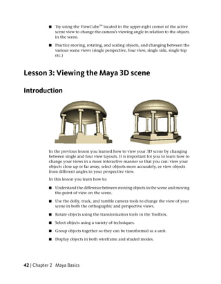 ■   Try using the ViewCube™ located in the upper-right corner of the active
               scene view to change the camera’s viewing angle in relation to the objects
               in the scene.

           ■   Practice moving, rotating, and scaling objects, and changing between the
               various scene views (single perspective, four view, single side, single top
               etc.)



Lesson 3: Viewing the Maya 3D scene

Introduction




           In the previous lesson you learned how to view your 3D scene by changing
           between single and four view layouts. It is important for you to learn how to
           change your views in a more interactive manner so that you can: view your
           objects close up or far away, select objects more accurately, or view objects
           from different angles in your perspective view.
           In this lesson you learn how to:

           ■   Understand the difference between moving objects in the scene and moving
               the point of view on the scene.

           ■   Use the dolly, track, and tumble camera tools to change the view of your
               scene in both the orthographic and perspective views.

           ■   Rotate objects using the transformation tools in the Toolbox.

           ■   Select objects using a variety of techniques.

           ■   Group objects together so they can be transformed as a unit.

           ■   Display objects in both wireframe and shaded modes.




42 | Chapter 2 Maya Basics
 