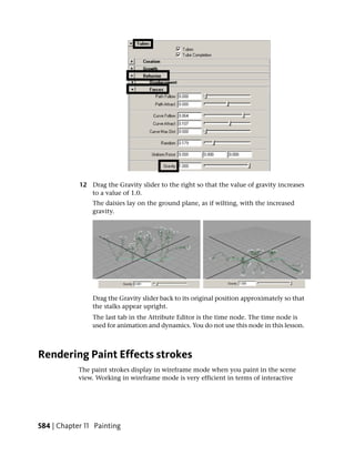 12 Drag the Gravity slider to the right so that the value of gravity increases
               to a value of 1.0.
                The daisies lay on the ground plane, as if wilting, with the increased
                gravity.




                Drag the Gravity slider back to its original position approximately so that
                the stalks appear upright.
                The last tab in the Attribute Editor is the time node. The time node is
                used for animation and dynamics. You do not use this node in this lesson.



Rendering Paint Effects strokes
            The paint strokes display in wireframe mode when you paint in the scene
            view. Working in wireframe mode is very efficient in terms of interactive




584 | Chapter 11 Painting
 