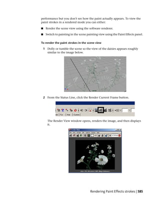 performance but you don’t see how the paint actually appears. To view the
paint strokes in a rendered mode you can either:

■    Render the scene view using the software renderer.

■    Switch to painting in the scene painting view using the Paint Effects panel.

To render the paint strokes in the scene view

    1 Dolly or tumble the scene so the view of the daisies appears roughly
      similar to the image below.




    2 From the Status Line, click the Render Current Frame button.




       The Render View window opens, renders the image, and then displays
       it.




                                       Rendering Paint Effects strokes | 585
 