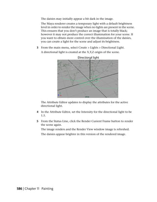 The daisies may initially appear a bit dark in the image.
                The Maya renderer creates a temporary light with a default brightness
                level in order to render the image when no lights are present in the scene.
                This ensures that you don’t produce an image that is totally black;
                however it may not produce the correct illumination for your scene. If
                you want to obtain more control over the illumination of the daisies,
                you can create a light for the scene and adjust its brightness.

             3 From the main menu, select Create > Lights > Directional Light.
                A directional light is created at the X,Y,Z origin of the scene.




                The Attribute Editor updates to display the attributes for the active
                directional light.

             4 In the Attribute Editor, set the Intensity for the directional light to be
               1.5.

             5 From the Status Line, click the Render Current Frame button to render
               the scene again.
                The image renders and the Render View window image is refreshed.
                The daisies appear brighter in this version of the rendered image.




586 | Chapter 11 Painting
 