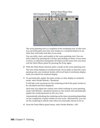 The scene painting view is a snapshot of the modeling view. In this view
                you can both paint and view your strokes in a rendered fashion to see
                what they will really look like as you work.
                You can dolly, track, and tumble in the scene painting view. You can
                select objects by pressing the Ctrl key and clicking on them. If you want
                to move, or otherwise manipulate 3D objects in the scene view, you must
                exit the Paint Effects panel by pressing the 8 key again.

             2 With the Daisy Brush selected, paint a stroke in the scene painting view.
                The new stroke displays in rendered mode. If you dolly or track the scene
                painting view, any rendered strokes will revert back to wireframe display
                until you refresh the rendered display.

             3 To automatically update the paint strokes so they display in rendered
               mode, select Stroke Refresh > Rendered.
                It will take a few moments for the rendering of all of the paint strokes to
                be calculated and then displayed.
                Each time you adjust the camera view while working in scene painting
                mode with Refresh > Rendered turned on, the system will automatically
                update the rendering based on the new view.
                Automatically refreshing the rendering can be time-consuming depending
                on the complexity of paint strokes in your scene. Alternatively, you can
                set the rendering to refresh only when you manually choose to do so.

             4 From the Paint Effects panel menu, select Stroke Refresh > Off.




588 | Chapter 11 Painting
 