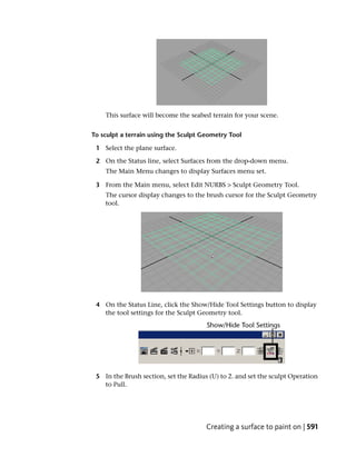 This surface will become the seabed terrain for your scene.


To sculpt a terrain using the Sculpt Geometry Tool

 1 Select the plane surface.

 2 On the Status line, select Surfaces from the drop-down menu.
    The Main Menu changes to display Surfaces menu set.

 3 From the Main menu, select Edit NURBS > Sculpt Geometry Tool.
    The cursor display changes to the brush cursor for the Sculpt Geometry
    tool.




 4 On the Status Line, click the Show/Hide Tool Settings button to display
   the tool settings for the Sculpt Geometry tool.




 5 In the Brush section, set the Radius (U) to 2. and set the sculpt Operation
   to Pull.




                                       Creating a surface to paint on | 591
 