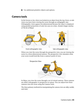 ■   Use additional primitive objects and options.



Camera tools
       In the lessons so far, when you looked at an object from the top, front, or side
       views you have been viewing the scene through an orthographic view.
       Orthographic views appear two-dimensional because the object is displayed
       using parallel projections of only two axes at a time. (Scooter images courtesy
       of The Art of Maya)




       When you view the scene through the perspective view, you are viewing the
       scene in a three-dimensional manner. The perspective view simulates what
       your scene would look like from a camera’s point of view.




       In Maya, you view the scene through a set of virtual cameras. These cameras
       are either orthographic or perspective in nature. You can adjust how these
       cameras view the scene using the Camera Tools.
       The three primary methods for manipulating the camera view are dolly, tumble,
       and track.




                                                                   Camera tools | 43
 
