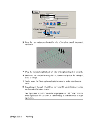 6 Drag the cursor along the back right edge of the plane to pull it upwards
               as shown.




             7 Drag the cursor along the back left edge of the plane to pull it upwards.

             8 Dolly and track the view as required so you can easily view the areas you
               need to sculpt.

             9 Sculpt along the front and middle of the plane to make some bumpy
               areas.

            10 Repeat steps 7 through 10 until you have your 3D terrain looking roughly
               as shown in the image below.

                TIP If you want to undo a particular sculpt operation, click Ctrl + z to undo
                the sculpt stroke. You can click Ctrl + z repeatedly to undo a number of sculpt
                operations.




592 | Chapter 11 Painting
 