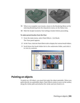 11 When you complete your terrain, return to the Rendering Menu set by
           selecting Rendering from the drop-down menu on the Status Line.

        12 Hide the Sculpt Geometry Tool settings window before proceeding.

        To select preset brushes from the Visor

         1 From the main menu, select Paint Effects > Get Brush.
             The Visor panel appears.

         2 In the Visor, click the Paint Effects tab to display the various brush folders.

         3 Scroll down the brush folders list to the underwater folder, and click it
           to view its contents.




Painting on objects
        To paint on a 3D object, you must first make the object paintable. When you
        paint directly on a paintable object, Paint Effects creates a curve on the surface
        along the stroke path and attaches the stroke and new brush to it.




                                                             Painting on objects | 593
 