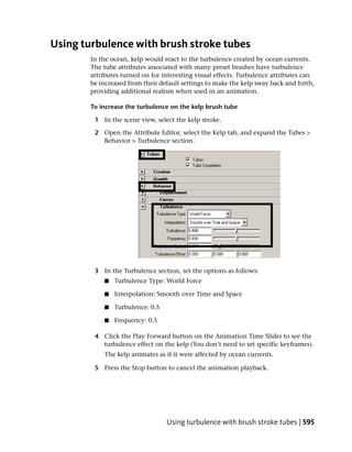 Using turbulence with brush stroke tubes
        In the ocean, kelp would react to the turbulence created by ocean currents.
        The tube attributes associated with many preset brushes have turbulence
        attributes turned on for interesting visual effects. Turbulence attributes can
        be increased from their default settings to make the kelp sway back and forth,
        providing additional realism when used in an animation.

        To increase the turbulence on the kelp brush tube

         1 In the scene view, select the kelp stroke.

         2 Open the Attribute Editor, select the Kelp tab, and expand the Tubes >
           Behavior > Turbulence section.




         3 In the Turbulence section, set the options as follows:
            ■   Turbulence Type: World Force

            ■   Interpolation: Smooth over Time and Space

            ■   Turbulence: 0.5

            ■   Frequency: 0.5

         4 Click the Play Forward button on the Animation Time Slider to see the
           turbulence effect on the kelp (You don’t need to set specific keyframes).
            The kelp animates as if it were affected by ocean currents.

         5 Press the Stop button to cancel the animation playback.




                                  Using turbulence with brush stroke tubes | 595
 