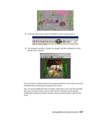 5 From the Status Line, click the Render Current Frame button.




 6 The renderer executes, renders the image, and then displays it in the
   Render View window.




You can create a seabed texture for the plane primitive, a few rocks, and some
animated fish swimming to complete your scene.
You can spend additional time to further refine this scene, but this example
gives you an idea of how a scene with various 3D props can be quickly
established using Paint Effects and the various preset brushes found in the
Visor.




                                     Using additional preset brushes | 597
 