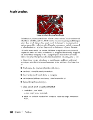 Mesh brushes




            Mesh brushes are a brush type that provide special features not available with
            other Paint Effect brush types. Mesh brushes render using polygonal triangles
            rather than brush stamps. As a result, mesh strokes can be more accurately
            texture-mapped for realistic results. They also appear more realistic compared
            to other brush types whether they are viewed close-up or from a distance.
            The mesh brush stroke can also be converted to a polygonal surface in the
            Maya scene. Once the stroke is converted to polygons, the resulting polygons
            can be modified using any of the Maya polygonal modification tools and
            utilized like any other polygonal surface (animation, rendering, and so on)
            In this section, you are introduced to mesh brushes and learn additional
            techniques related to the various brush and stroke attributes. You learn how
            to:

            ■    Understand the structure of strokes with tubes.

            ■    Modify a variety brush tube attributes.

            ■    Convert the mesh brush stroke to polygons.

            ■    Modify the converted mesh using construction history.

            ■    Render the polygonal meshes.

            To select a mesh brush preset from the Shelf

                1 Select File > New Scene.
                   A new empty scene is created.

                2 From the Toolbox panel layout shortcuts, select the Single Perspective
                  View.




598 | Chapter 11 Painting
 