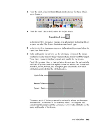 3 From the Shelf, select the Paint Effects tab to display the Paint Effects
  preset brushes.




4 From the Paint Effects shelf, select the Teapot Brush.




   In the scene view, the cursor changes to a sphere icon indicating it is set
   to paint a stroke. The Teapot Brush is a mesh brush type.

5 In the scene view, drag your mouse or stylus along the ground plane to
  create one short stroke.

6 Dolly and tumble the view to see the wireframe version of the stroke.
   The teapot stroke displays three wireframe tubes to represent the teapot.
   These tubes represent the body, spout, and handle for the teapot.
   Paint Effects uses a plant or tree archetype to represent the various tube
   attributes. If you envision how a plant or tree has a trunk, out from which
   branches, leaves, flowers, and buds grow, you understand how each
   attribute is controlled in the attribute editor.




   The center vertical line represents the main tube, whose attributes are
   found in the Creation tab of the attribute editor. The diagonal and
   semicircular lines represent the Leaves and Flowers tube attributes for the
   spout and handle of the teapot.




                                                       Mesh brushes | 599
 