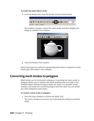 To render the paint effects stroke

             1 From the Status Line, click the Render Current Frame button.




                The renderer executes, renders the paint stroke, and then displays the
                image in a Render View window.




             2 Close the Render View window.

            Mesh brush types are useful for representing hard surfaces compared to other
            brush types (the teapot is one example).



Converting mesh strokes to polygons
            Mesh strokes can be converted to polygons. Converting the mesh stroke to
            polygons allows you to visualize any brush modifications you make in the
            Attribute Editor without having to render the stroke. It is possible to edit,
            animate, and render the converted polygon mesh the same way you would
            any other polygonal surface types.

            To convert a mesh stroke to polygons

             1 Press the q key (Hotkey) to choose the Select Tool.
                The cursor changes to an arrow icon indicating the change to selection
                mode.




600 | Chapter 11 Painting
 