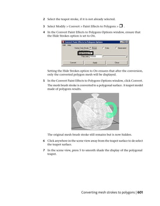 2 Select the teapot stroke, if it is not already selected.

3 Select Modify > Convert > Paint Effects to Polygons >      .

4 In the Convert Paint Effects to Polygons Options window, ensure that
  the Hide Strokes option is set to On.




   Setting the Hide Strokes option to On ensures that after the conversion,
   only the converted polygon mesh will be displayed.

5 In the Convert Paint Effects to Polygons Options window, click Convert.
   The mesh brush stroke is converted to a polygonal surface. A teapot model
   made of polygons results.




   The original mesh brush stroke still remains but is now hidden.

6 Click anywhere in the scene view away from the teapot surface to de-select
  the teapot surface.

7 In the scene view, press 5 to smooth shade the display of the polygonal
  teapot.




                              Converting mesh strokes to polygons | 601
 