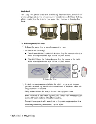 Dolly Tool
           The Dolly Tool gets its name from filmmaking where a camera, mounted on
           a wheeled tripod, is moved towards or away from the scene. In Maya, dollying
           allows you to view the items in your scene either close up or from further
           back.




           To dolly the perspective view

            1 Enlarge the scene view to a single perspective view.

            2 Do one of the following:
               ■   (Windows & Linux) Press the Alt key and drag the mouse to the right
                   while holding down the right button on your mouse.

               ■   (Mac OS X) Press the Option key and drag the mouse to the right
                   while holding down the right button on your mouse.




            3 To dolly the camera outwards from the subject in the scene you can
              perform the same key and mouse combinations as described above but
              drag the mouse to the left.
               Dolly works in both the perspective and orthographic views.

               TIP If you make an error when adjusting your camera view of the scene, you
               can reset the camera to its default home setting.
               To reset the camera view for a particular orthographic or perspective view:
               From the panel menu, select View > Default Home.




44 | Chapter 2 Maya Basics
 