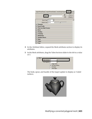 4 In the Attribute Editor, expand the Mesh attributes section to display its
  attributes.

5 In the Mesh attributes, drag the Tubes Sections slider to the left to a value
  of 3.




   The body, spout, and handle of the teapot update to display as 3 sided
   surfaces.




                            Modifying a converted polygonal mesh | 603
 