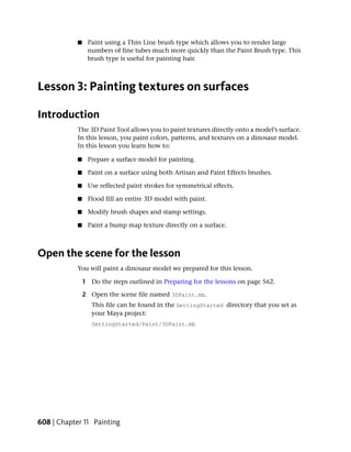 ■    Paint using a Thin Line brush type which allows you to render large
                 numbers of fine tubes much more quickly than the Paint Brush type. This
                 brush type is useful for painting hair.



Lesson 3: Painting textures on surfaces

Introduction
            The 3D Paint Tool allows you to paint textures directly onto a model’s surface.
            In this lesson, you paint colors, patterns, and textures on a dinosaur model.
            In this lesson you learn how to:

            ■    Prepare a surface model for painting.

            ■    Paint on a surface using both Artisan and Paint Effects brushes.

            ■    Use reflected paint strokes for symmetrical effects.

            ■    Flood fill an entire 3D model with paint.

            ■    Modify brush shapes and stamp settings.

            ■    Paint a bump map texture directly on a surface.



Open the scene for the lesson
            You will paint a dinosaur model we prepared for this lesson.

                1 Do the steps outlined in Preparing for the lessons on page 562.

                2 Open the scene file named 3DPaint.mb.
                   This file can be found in the GettingStarted directory that you set as
                   your Maya project:
                   GettingStarted/Paint/3DPaint.mb




608 | Chapter 11 Painting
 