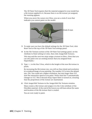 The 3D Paint Tool requires that the material assigned to your model has
                a file texture applied to it. Because there is no file texture yet assigned,
                the warning appears.
                When you move the cursor over Dino, you see a circle-X icon that
                indicates you cannot paint on the model.




             3 To make sure you have the default settings for the 3D Paint Tool, click
               Reset Tool at the top of the 3D Paint Tool settings panel.

             4 In the File Textures section of the 3D Paint Tool settings panel, set the
               Attribute to Paint setting to Color, then click Assign/Edit Textures.
                This step and the next two steps assign a texture to Dino. (Note that you
                can also paint over an existing texture that you assigned from
                Hypershade.)

             5 Type 512 in the Size X box, which is the height of the new file texture in
               pixels.
                By increasing the file texture size, you will see finer detail and resolution
                in a rendered image of your painting. The number 512 is twice the default
                size, 256. You could use a higher resolution, but sizes larger than 512
                slow the interactive speed as you paint. Notice that Size Y automatically
                changes to 512. This is because Keep Aspect Ratio is turned on, ensuring
                that the proportions of the texture are maintained.

             6 Click Assign/Edit Textures in the Assign/Edit File Textures window.
                Maya creates a file texture and assigns it to the Color attribute of the
                DinoSkin material. At the end of the lesson you will learn about the name
                and location of the file texture that is created.
                You are now ready to paint.




610 | Chapter 11 Painting
 