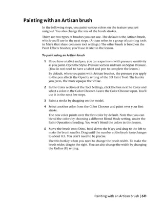Painting with an Artisan brush
        In the following steps, you paint various colors on the texture you just
        assigned. You also change the size of the brush strokes.
        There are two types of brushes you can use. The default is the Artisan brush,
        which you’ll use in the next steps. (Artisan refers to a group of painting tools
        in Maya that share common tool settings.) The other brush is based on the
        Paint Effects brushes; you’ll use it later in the lesson.

        To paint using an Artisan brush

         1 If you have a tablet and pen, you can experiment with pressure sensitivity
           as you paint. Open the Stylus Pressure section and turn on Stylus Pressure.
           (You do not need to have a tablet and pen to complete the lesson.)
            By default, when you paint with Artisan brushes, the pressure you apply
            to the pen affects the Opacity setting of the 3D Paint Tool. The harder
            you press, the more opaque the stroke.

         2 In the Color section of the Tool Settings, click the box next to Color and
           select a color in the Color Chooser. Leave the Color Chooser open. You’ll
           use it in the next few steps.

         3 Paint a stroke by dragging on the model.

         4 Select another color from the Color Chooser and paint over your first
           stroke.
            The new color paints over the first color by default. Note that you can
            blend the colors by choosing a different Blend Mode setting, under the
            Paint Operations heading. You won’t blend the colors in this lesson.

         5 Move the brush onto Dino, hold down the b key and drag to the left to
           make the brush smaller. Drag until the number at the brush icon changes
           to about 0.5. You don’t need to be precise.
            Use this hotkey when you need to change the brush width. To make the
            brush wider, drag to the right. You can also change the width by changing
            the Radius (U) setting.




                                                Painting with an Artisan brush | 611
 